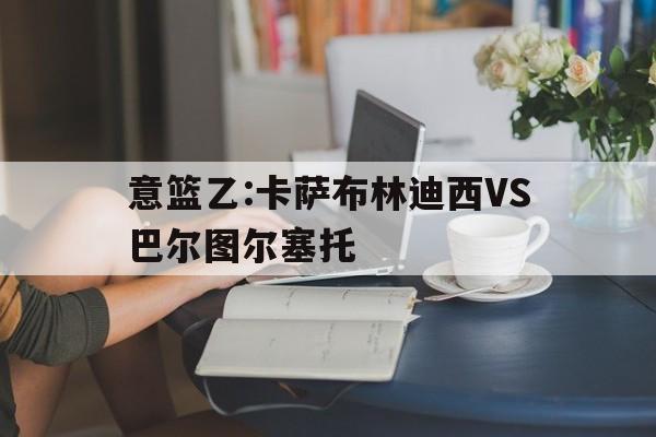 意篮乙:卡萨布林迪西VS巴尔图尔塞托的简单介绍 第1张 意篮乙:卡萨布林迪西VS巴尔图尔塞托的简单介绍 第1张