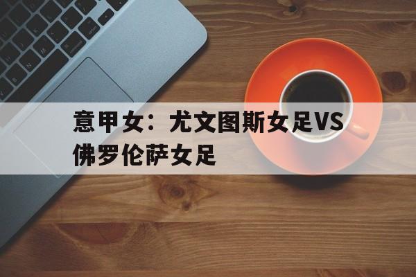 意甲女：尤文图斯女足VS佛罗伦萨女足的简单介绍  第1张
