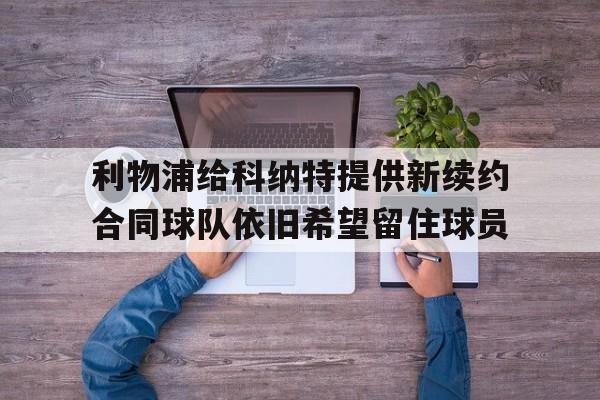 关于利物浦给科纳特提供新续约合同球队依旧希望留住球员的信息 第1张 关于利物浦给科纳特提供新续约合同球队依旧希望留住球员的信息 第1张