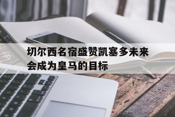 切尔西名宿盛赞凯塞多未来会成为皇马的目标的简单介绍  第1张