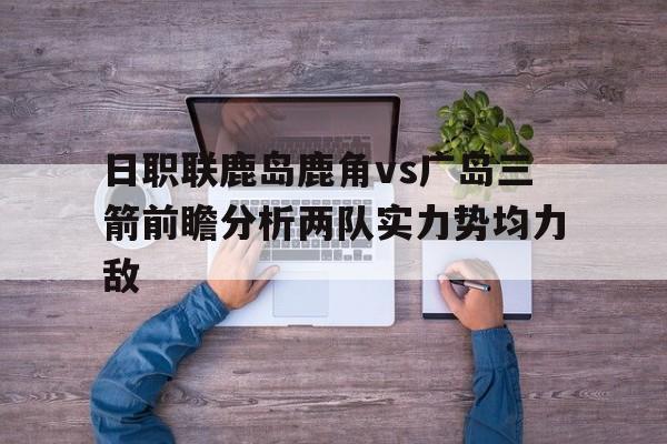 包含日职联鹿岛鹿角vs广岛三箭前瞻分析两队实力势均力敌的词条 第1张 包含日职联鹿岛鹿角vs广岛三箭前瞻分析两队实力势均力敌的词条 第1张