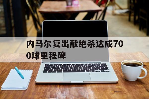 关于内马尔复出献绝杀达成700球里程碑的信息 第1张 关于内马尔复出献绝杀达成700球里程碑的信息 第1张