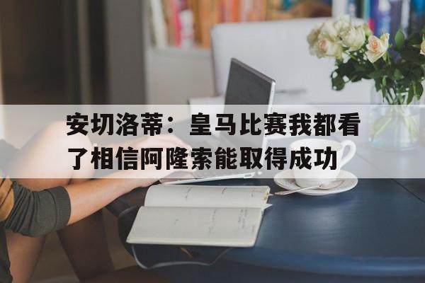 包含安切洛蒂：皇马比赛我都看了相信阿隆索能取得成功的词条  第1张