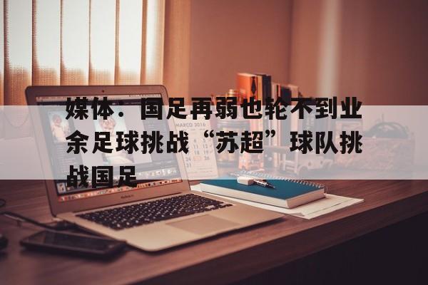 关于媒体：国足再弱也轮不到业余足球挑战“苏超”球队挑战国足的信息  第1张
