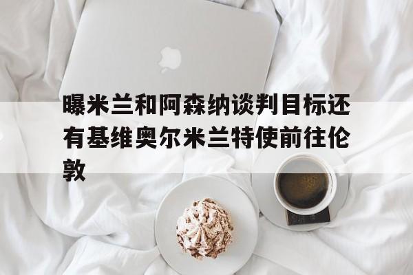 曝米兰和阿森纳谈判目标还有基维奥尔米兰特使前往伦敦的简单介绍 第1张 曝米兰和阿森纳谈判目标还有基维奥尔米兰特使前往伦敦的简单介绍 第1张