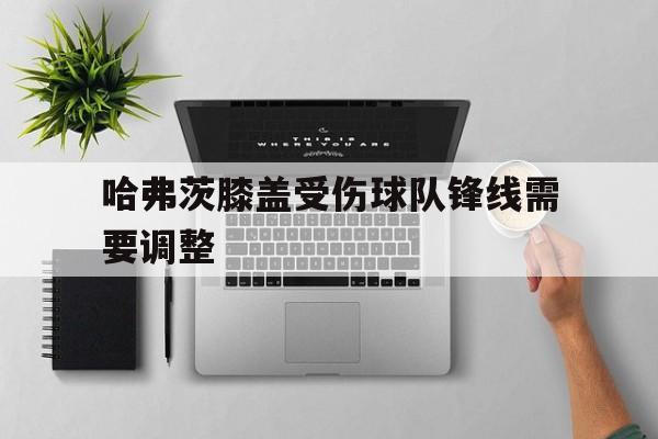 关于哈弗茨膝盖受伤球队锋线需要调整的信息