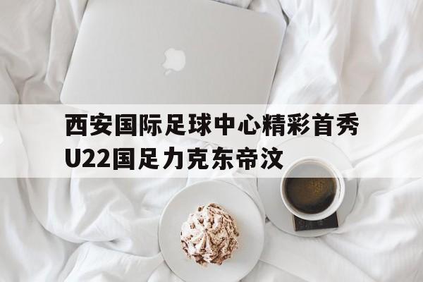 西安国际足球中心精彩首秀U22国足力克东帝汶的简单介绍  第1张